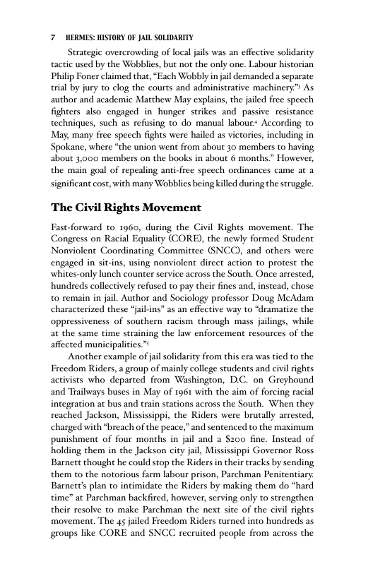 7 HERMES: HISTORY OF JAIL SOLIDARITY. Strategic overcrowding of local jails was an effective solidarity tactic used by the Wobblies, but not the only one. Labour historian Philip Foner claimed that, “Each Wobbly in jail demanded a separate tial by jury to clog the courts and administrative machinery.” As author and academic Matthew May explains, the jailed free speech fighters also engaged in hunger strikes and passive resistance techniques, such as refusing to do manual labour According to May, many free speech fights were hailed as victories, including in Spokane, where “the union went from about 30 members to having about 3,000 members on the books in about 6 months.” However, the main goal of repealing anti-free speech ordinances came at a significant cost, with many Wobblies being killed during the struggle The Civil Rights Movement Fast-forward to 1960, during the Civil Rights movement. The Congress on Racial Equality (CORE), the newly formed Student Nonviolent Coordinating and others were engaged in sit-ins, using nonviolent dirct action to protest the whites-only lunch counter service across the South. Once arrested, ‘ommittee (SN hundreds collectively refused to pay their fines and, instead, chose to remain in jail. Author and Sociology professor Doug McAdam characterized these “jail-ins” as an effective way to “dramatize the oppressiveness of southern racism through mass jalings, while at the same time straining the law enforcement resources of the affected municipalities.”s Another example of jail solidarity from this era was tied to the Freedom Riders, a group of mainly college students and civil rights activists who departed from Washington, D.C. on Greyhound and Trailways buses in May of 1961 with the aim of forcing racial integration at bus and train stations across the South. When they reached Jackson, Mississippi, the Riders were brutally arrested, charged with “breach of the peace,” and sentenced to the maximum punishment of four months in jail and a $200 fine. Instead of holding them in the Jackson city jail, Mississippi Governor Ross Barnett thought he could stop the Riders in their tracks by sending them o the notorious farm labour prison, Parchman Penitentiary. Barnett’s plan to intimidate the Riders by making them do “hard time” at Parchman backfired, however, serving only to strengthen their resolve to make Parchman the next site of the civil rights movement. The 45 jailed Freedom Riders turned into hundreds as groups like CORE and SNCC recruited people from across the